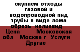 скупаем отходы газовой и водопроводной пнд трубы в виде лома,обрезь. неликвид › Цена ­ 50 - Московская обл., Москва г. Услуги » Другие   